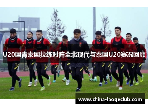 U20国青泰国拉练对阵全北现代与泰国U20赛况回顾