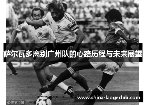 萨尔瓦多离别广州队的心路历程与未来展望 萨尔瓦多离别广州队的心路历程与未来展望