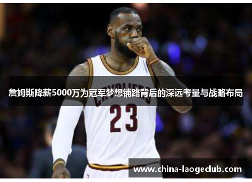 詹姆斯降薪5000万为冠军梦想铺路背后的深远考量与战略布局 詹姆斯降薪5000万为冠军梦想铺路背后的深远考量与战略布局