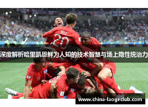 深度解析哈里凯恩鲜为人知的技术智慧与场上隐性统治力 深度解析哈里凯恩鲜为人知的技术智慧与场上隐性统治力