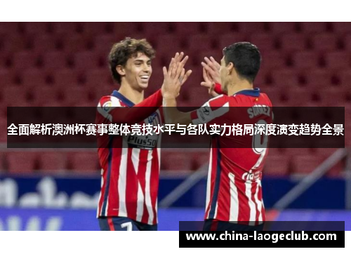 全面解析澳洲杯赛事整体竞技水平与各队实力格局深度演变趋势全景 全面解析澳洲杯赛事整体竞技水平与各队实力格局深度演变趋势全景