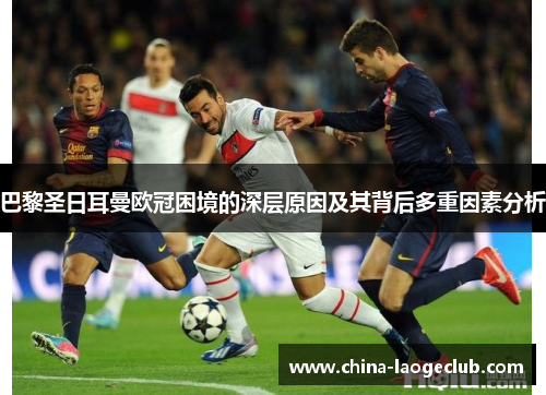 巴黎圣日耳曼欧冠困境的深层原因及其背后多重因素分析 巴黎圣日耳曼欧冠困境的深层原因及其背后多重因素分析