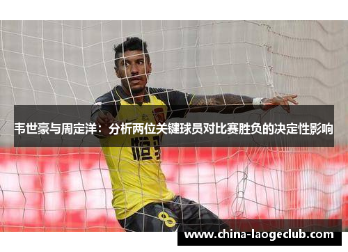 韦世豪与周定洋:分析两位关键球员对比赛胜负的决定性影响 韦世豪与周定洋:分析两位关键球员对比赛胜负的决定性影响