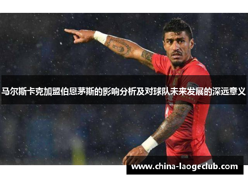 马尔斯卡克加盟伯恩茅斯的影响分析及对球队未来发展的深远意义