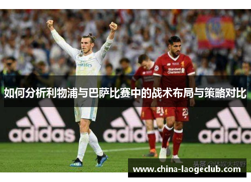 如何分析利物浦与巴萨比赛中的战术布局与策略对比