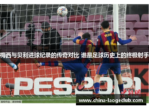 梅西与贝利进球纪录的传奇对比 谁是足球历史上的终极射手