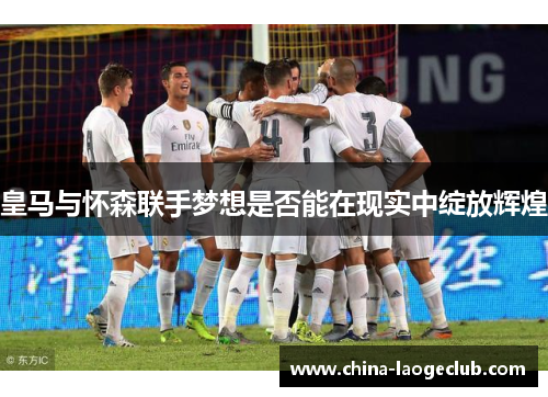 皇马与怀森联手梦想是否能在现实中绽放辉煌 皇马与怀森联手梦想是否能在现实中绽放辉煌