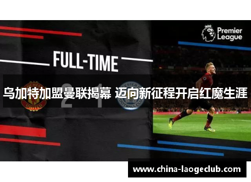 乌加特加盟曼联揭幕 迈向新征程开启红魔生涯