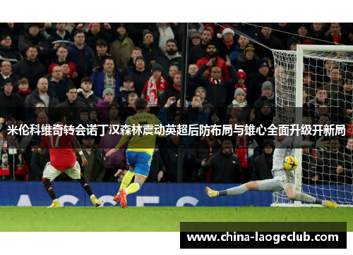 米伦科维奇转会诺丁汉森林震动英超后防布局与雄心全面升级开新局 米伦科维奇转会诺丁汉森林震动英超后防布局与雄心全面升级开新局