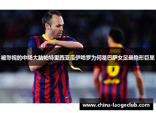 被忽视的中场大脑帕特里西亚瓜伊哈罗为何是巴萨女足最隐形巨星