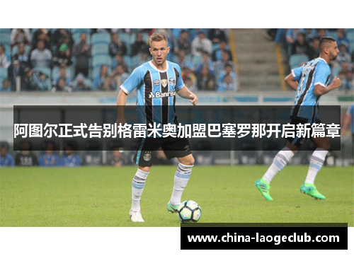 阿图尔正式告别格雷米奥加盟巴塞罗那开启新篇章