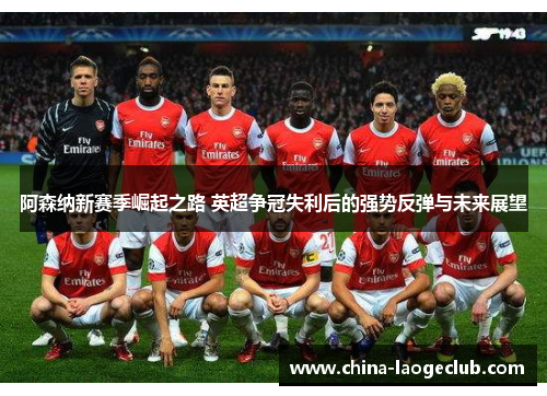 阿森纳新赛季崛起之路 英超争冠失利后的强势反弹与未来展望