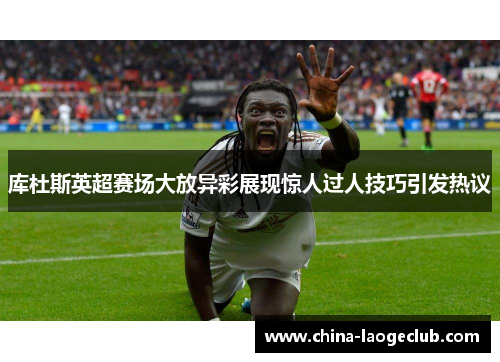 库杜斯英超赛场大放异彩展现惊人过人技巧引发热议
