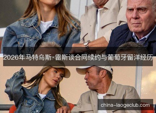 2026年马特乌斯·雷斯谈合同续约与葡萄牙留洋经历 2026年马特乌斯·雷斯谈合同续约与葡萄牙留洋经历